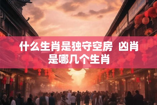 什么生肖是独守空房 凶肖是哪几个生肖 什么生肖是独守空房 凶肖是哪几个生肖