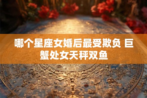 哪个星座女婚后最受欺负 巨蟹处女天秤双鱼