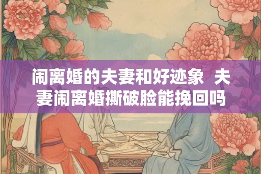 闹离婚的夫妻和好迹象  夫妻闹离婚撕破脸能挽回吗