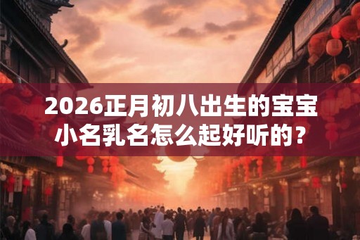 2026正月初八出生的宝宝小名乳名怎么起好听的？