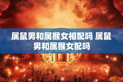 属鼠男和属猴女相配吗 属鼠男和属猴女配吗