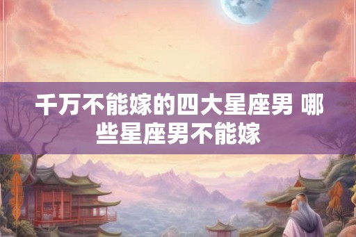 千万不能嫁的四大星座男 哪些星座男不能嫁