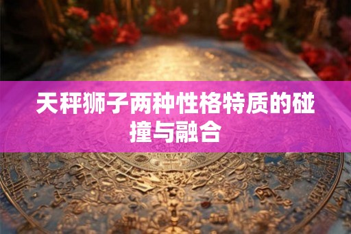 天秤狮子两种性格特质的碰撞与融合