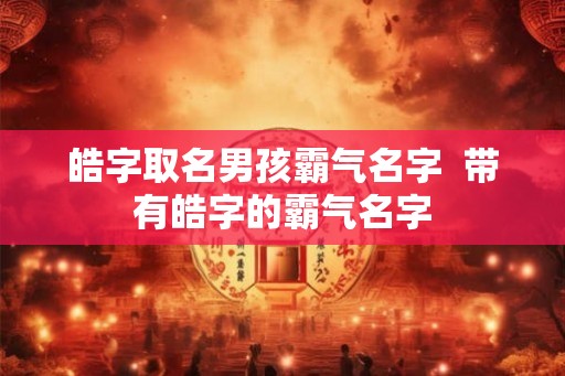 皓字取名男孩霸气名字 带有皓字的霸气名字 皓字取名男孩霸气名字 带有皓字的霸气名字