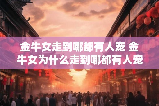 金牛女走到哪都有人宠 金牛女为什么走到哪都有人宠
