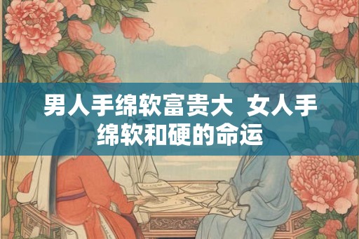 男人手绵软富贵大  女人手绵软和硬的命运