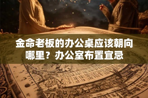金命老板的办公桌应该朝向哪里?办公室布置宜忌 金命老板的办公桌应该朝向哪里?办公室布置宜忌