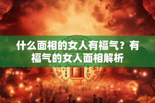什么面相的女人有福气?有福气的女人面相解析 什么面相的女人有福气?有福气的女人面相解析