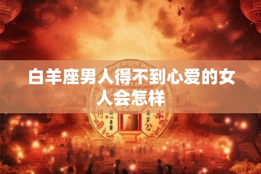 白羊座男人得不到心爱的女人会怎样 白羊座男人得不到心爱的女人会怎样