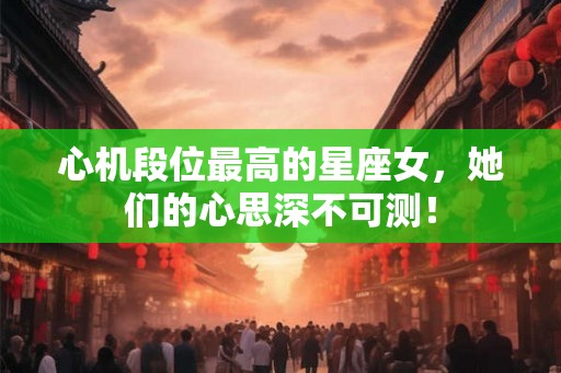 心机段位最高的星座女，她们的心思深不可测！