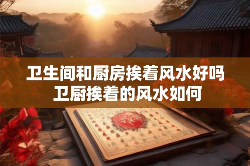 卫生间和厨房挨着风水好吗 卫厨挨着的风水如何