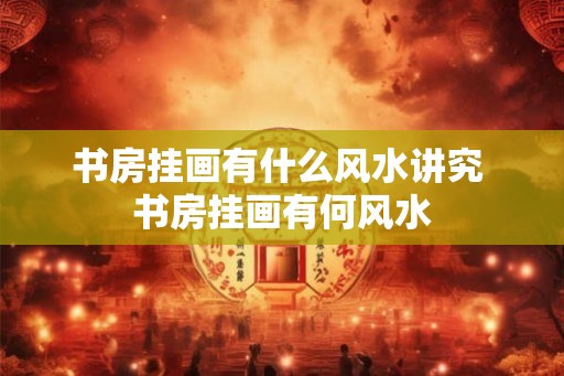 书房挂画有什么风水讲究 书房挂画有何风水