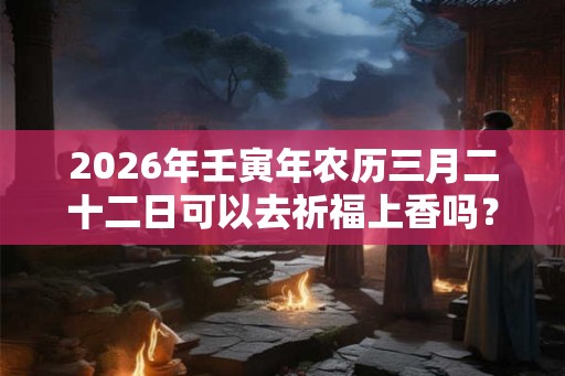 2026年壬寅年农历三月二十二日可以去祈福上香吗？
