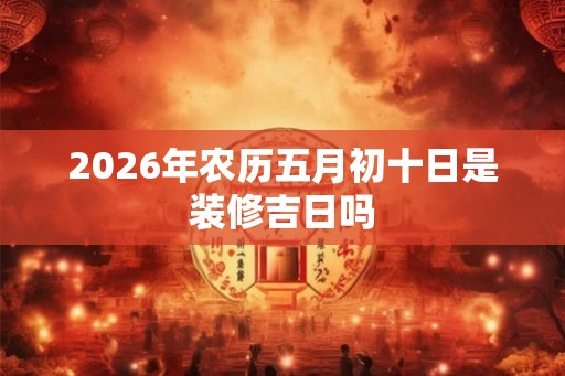 2026年农历五月初十日是装修吉日吗
