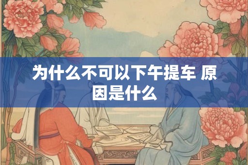 为什么不可以下午提车 原因是什么 为什么不可以下午提车 原因是什么