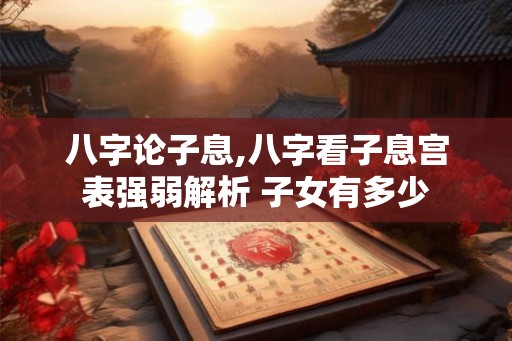 八字论子息,八字看子息宫表强弱解析 子女有多少 八字论子息,八字看子息宫表强弱解析 子女有多少