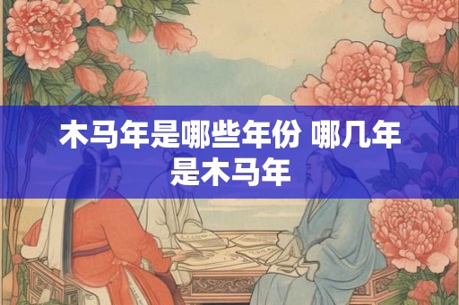 木马年是哪些年份 哪几年是木马年 木马年是哪些年份 哪几年是木马年