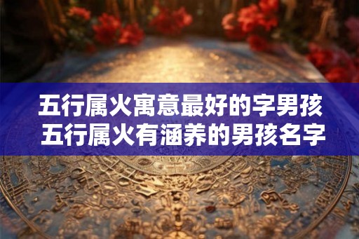 五行属火寓意最好的字男孩 五行属火有涵养的男孩名字