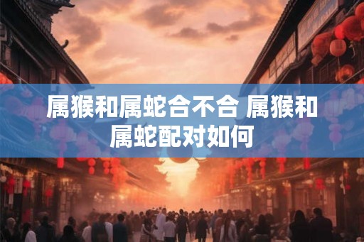 属猴和属蛇合不合 属猴和属蛇配对如何