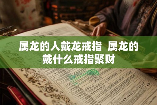 属龙的人戴龙戒指  属龙的戴什么戒指聚财
