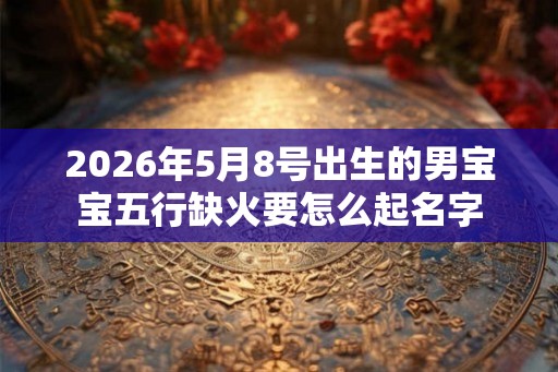 2026年5月8号出生的男宝宝五行缺火要怎么起名字