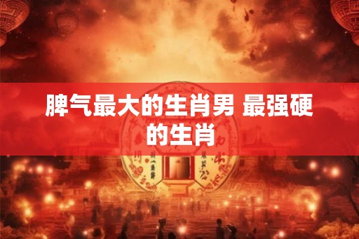 脾气最大的生肖男 最强硬的生肖 脾气最大的生肖男 最强硬的生肖