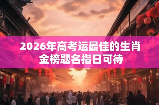 2026年高考运最佳的生肖 金榜题名指日可待
