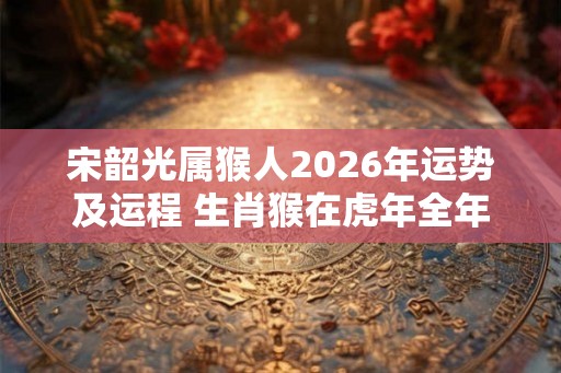 宋韶光属猴人2026年运势及运程 生肖猴在虎年全年每月运势如何