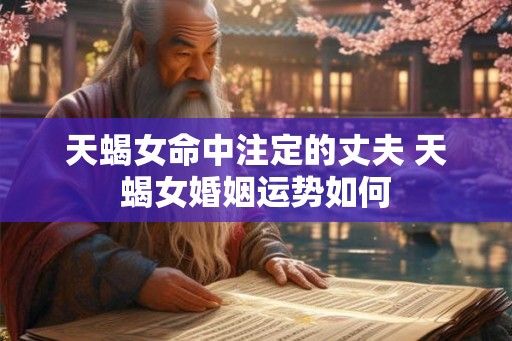 天蝎女命中注定的丈夫 天蝎女婚姻运势如何 天蝎女命中注定的丈夫 天蝎女婚姻运势如何