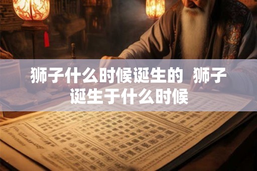 狮子什么时候诞生的  狮子诞生于什么时候