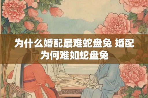 为什么婚配最难蛇盘兔 婚配为何难如蛇盘兔 为什么婚配最难蛇盘兔 婚配为何难如蛇盘兔