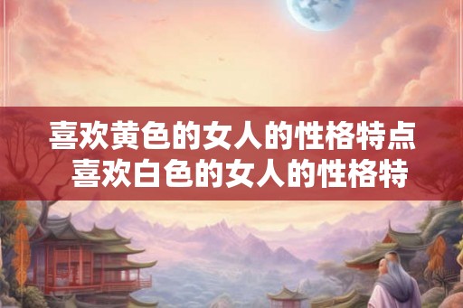 喜欢黄色的女人的性格特点  喜欢白色的女人的性格特点