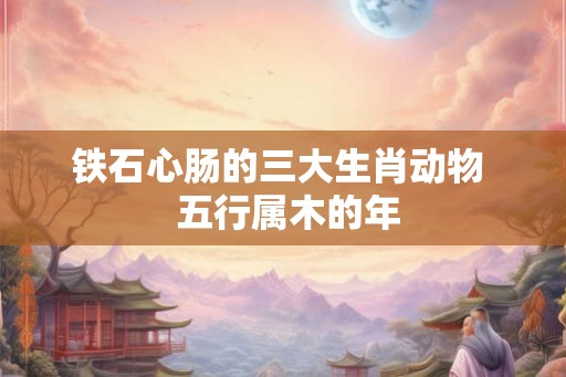 铁石心肠的三大生肖动物  五行属木的年