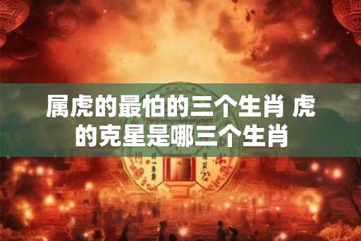 属虎的最怕的三个生肖 虎的克星是哪三个生肖