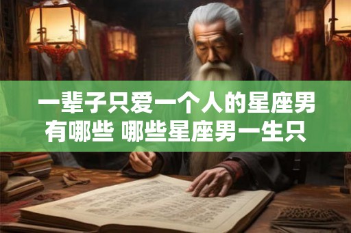 一辈子只爱一个人的星座男有哪些 哪些星座男一生只爱一个人