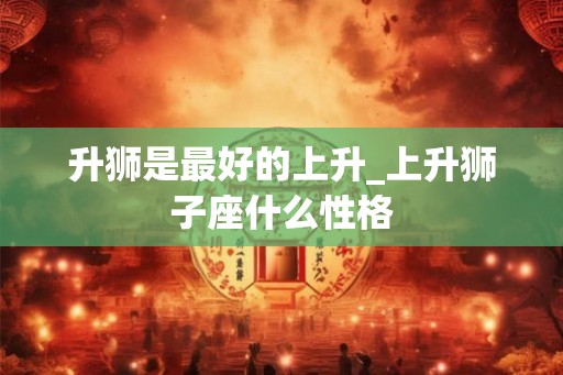 升狮是最好的上升_上升狮子座什么性格