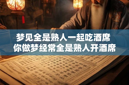 梦见全是熟人一起吃酒席 你做梦经常全是熟人开酒席吗