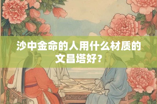 沙中金命的人用什么材质的文昌塔好？