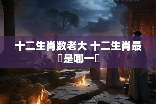 十二生肖数老大 十二生肖最強是哪一個 十二生肖数老大 十二生肖最強是哪一個