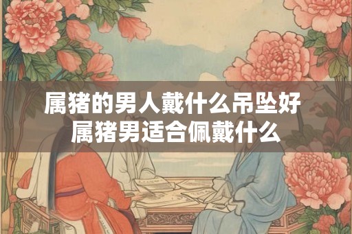属猪的男人戴什么吊坠好 属猪男适合佩戴什么