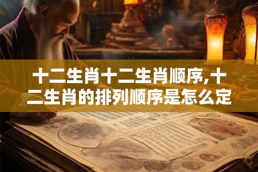 十二生肖十二生肖顺序,十二生肖的排列顺序是怎么定的？