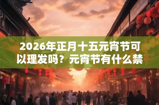 2026年正月十五元宵节可以理发吗？元宵节有什么禁忌？