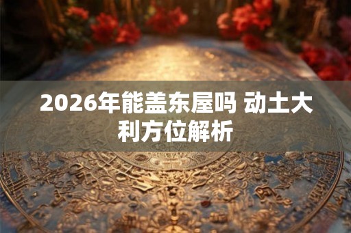 2026年能盖东屋吗 动土大利方位解析