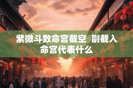 紫微斗数命宫截空  副截入命宫代表什么