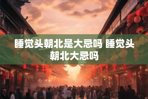 睡觉头朝北是大忌吗 睡觉头朝北大忌吗