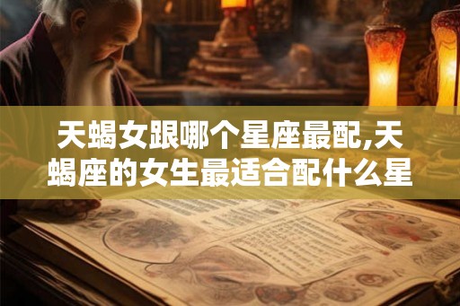 天蝎女跟哪个星座最配,天蝎座的女生最适合配什么星座的