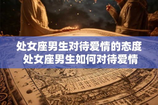 处女座男生对待爱情的态度 处女座男生如何对待爱情