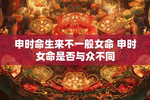 申时命生来不一般女命 申时女命是否与众不同