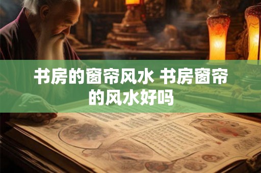 书房的窗帘风水 书房窗帘的风水好吗 书房的窗帘风水 书房窗帘的风水好吗