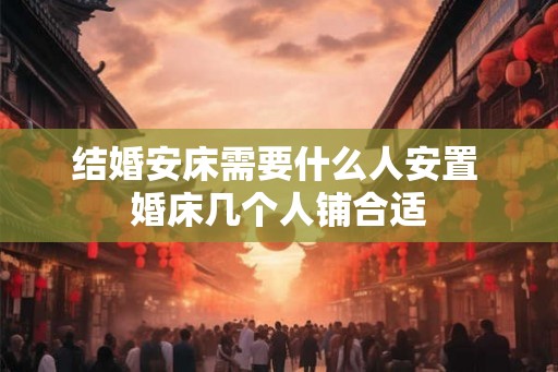 结婚安床需要什么人安置 婚床几个人铺合适 结婚安床需要什么人安置 婚床几个人铺合适